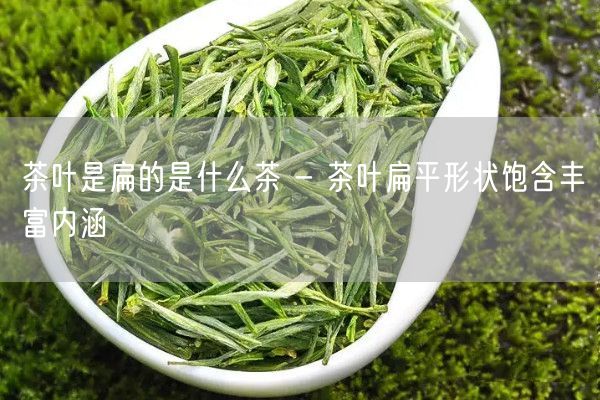 茶叶是扁的是什么茶 - 茶叶扁平形状饱含丰富内涵