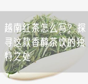 越南红茶怎么写？探寻这款香醇茶饮的独特之处