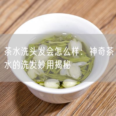 茶水洗头发会怎么样：神奇茶水的洗发妙用揭秘