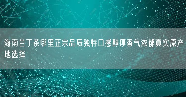 海南苦丁茶哪里正宗品质独特口感醇厚香气浓郁真实原产地选择