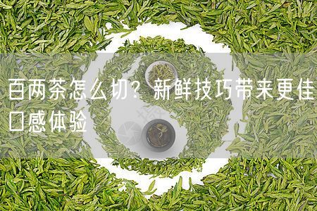 百两茶怎么切？新鲜技巧带来更佳口感体验