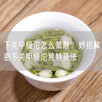 下关甲级沱怎么蒸散？妙招解密下关甲级沱独特蒸法