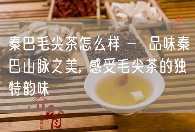 秦巴毛尖茶怎么样 -  品味秦巴山脉之美, 感受毛尖茶的独特韵味