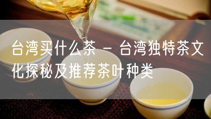 台湾买什么茶 - 台湾独特茶文化探秘及推荐茶叶种类