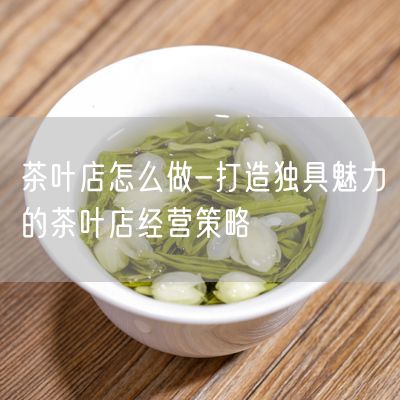 茶叶店怎么做-打造独具魅力的茶叶店经营策略