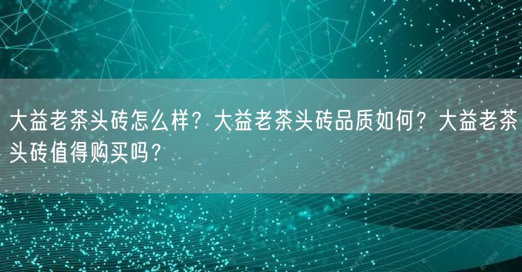 大益老茶头砖怎么样？大益老茶头砖品质如何？大益老茶头砖值得购买吗？