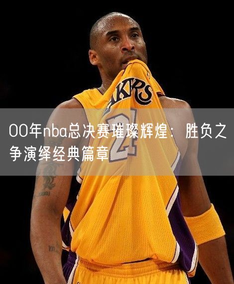 00年nba总决赛璀璨辉煌：胜负之争演绎经典篇章