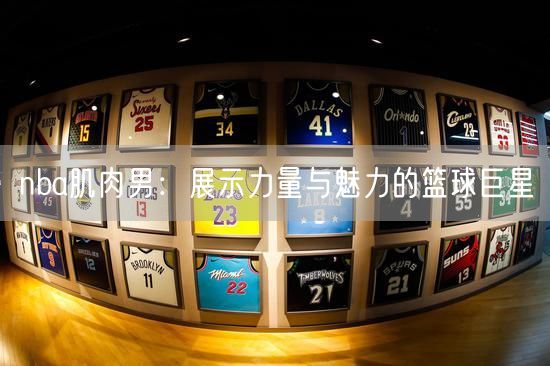 nba肌肉男：展示力量与魅力的篮球巨星