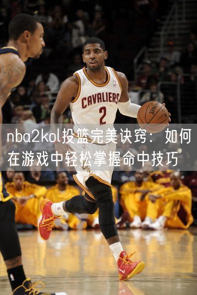 nba2kol投篮完美诀窍：如何在游戏中轻松掌握命中技巧