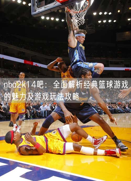 nba2k14吧：全面解析经典篮球游戏的魅力及游戏玩法攻略