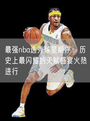 最强nba选秀球星顺序：历史上最闪耀的天赋盛宴火热进行