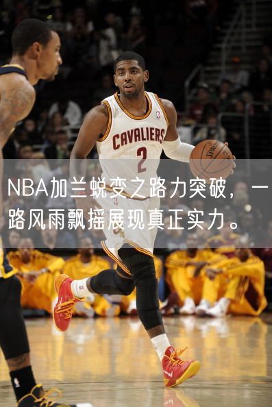 NBA加兰蜕变之路力突破，一路风雨飘摇展现真正实力。