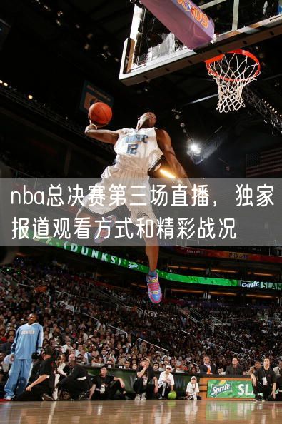 nba总决赛第三场直播，独家报道观看方式和精彩战况