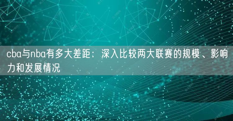 cba与nba有多大差距：深入比较两大联赛的规模、影响力和发展情况