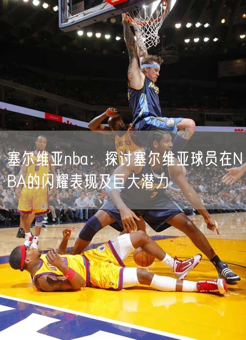 塞尔维亚nba：探讨塞尔维亚球员在NBA的闪耀表现及巨大潜力