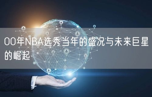 00年NBA选秀当年的盛况与未来巨星的崛起