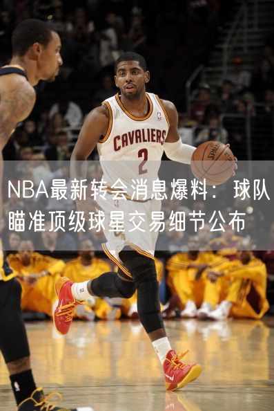 NBA最新转会消息爆料：球队瞄准顶级球星交易细节公布