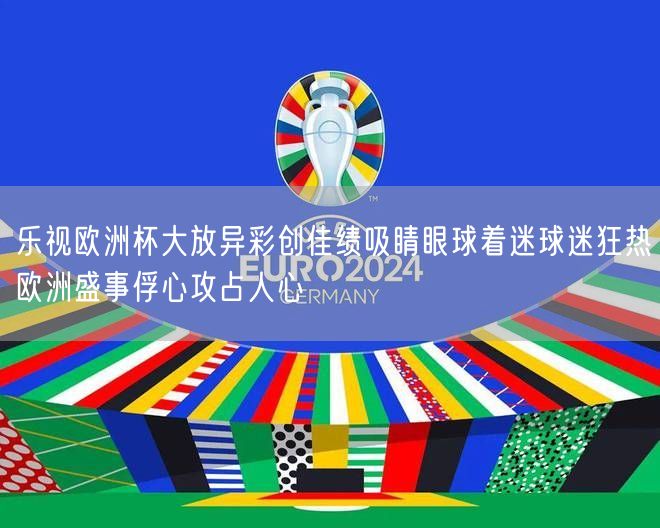 乐视欧洲杯大放异彩创佳绩吸睛眼球着迷球迷狂热欧洲盛事俘心攻占人心