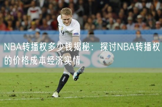 NBA转播权多少钱揭秘：探讨NBA转播权的价格成本经济实情