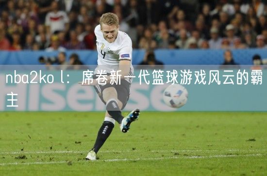 nba2ko l：席卷新一代篮球游戏风云的霸主