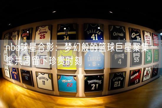 nba球星合影：梦幻般的篮球巨星聚集一堂共同留下珍贵时刻