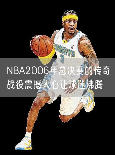 NBA2006年总决赛的传奇战役震撼人心让球迷沸腾