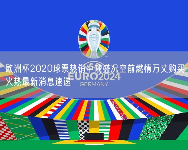 欧洲杯2020球票热销中哦盛况空前燃情万丈购买火热最新消息速递