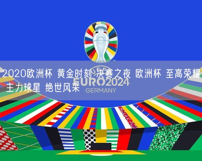 2020欧洲杯 黄金时刻 决赛之夜 欧洲杯 至高荣耀 主力球星 绝世风采