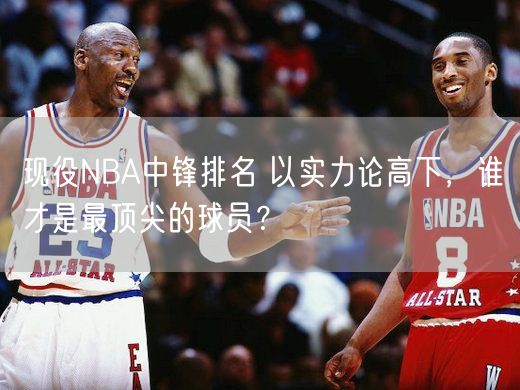 现役NBA中锋排名 以实力论高下，谁才是最顶尖的球员？