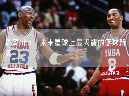 周琦nba，未来星球上最闪耀的篮球新秀