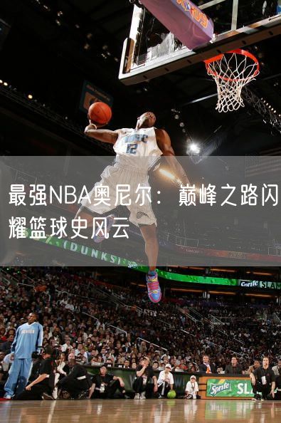 最强NBA奥尼尔：巅峰之路闪耀篮球史风云