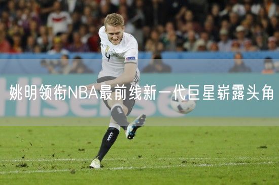 姚明领衔NBA最前线新一代巨星崭露头角