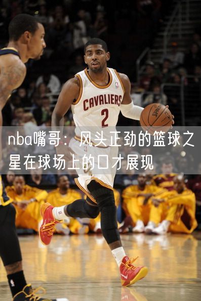 nba嘴哥：风头正劲的篮球之星在球场上的口才展现