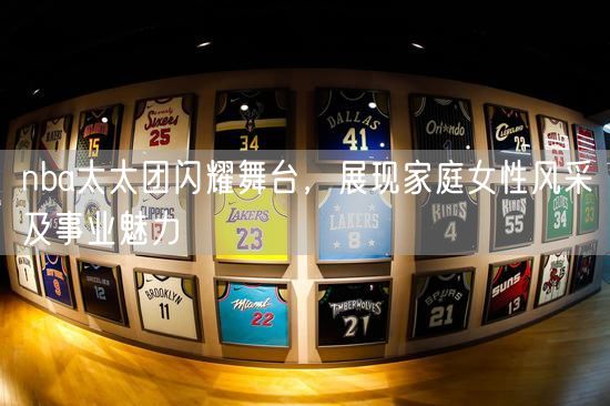 nba太太团闪耀舞台，展现家庭女性风采及事业魅力