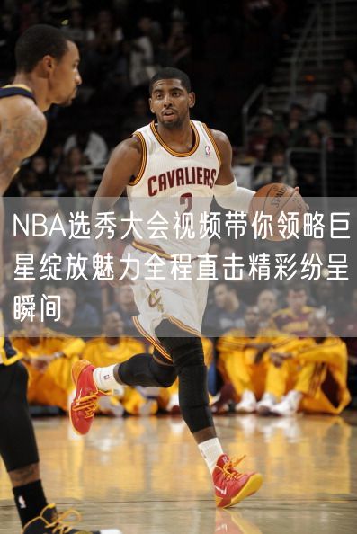 NBA选秀大会视频带你领略巨星绽放魅力全程直击精彩纷呈瞬间