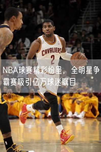 NBA球赛精彩纷呈，全明星争霸赛吸引亿万球迷瞩目