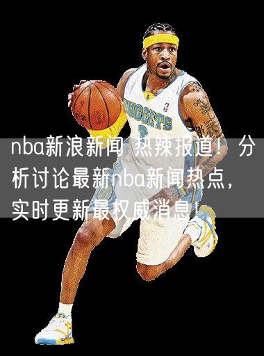 nba新浪新闻 热辣报道！分析讨论最新nba新闻热点，实时更新最权威消息！