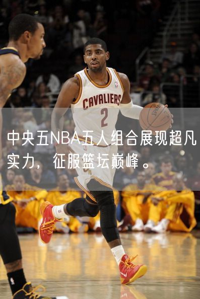 中央五NBA五人组合展现超凡实力，征服篮坛巅峰。