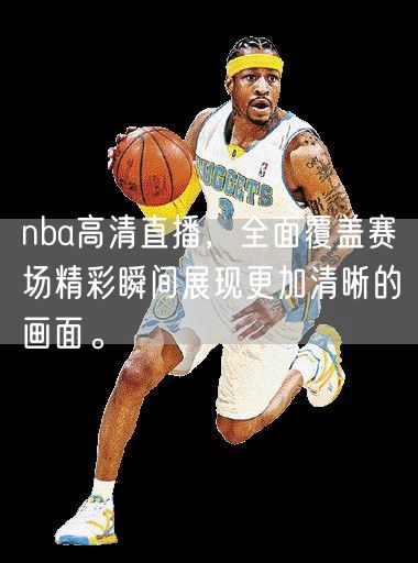 nba高清直播，全面覆盖赛场精彩瞬间展现更加清晰的画面。