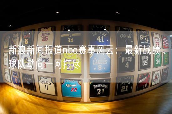 新浪新闻报道nba赛事风云：最新战绩、球队动向一网打尽