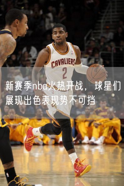 新赛季nba火热开战，球星们展现出色表现势不可挡