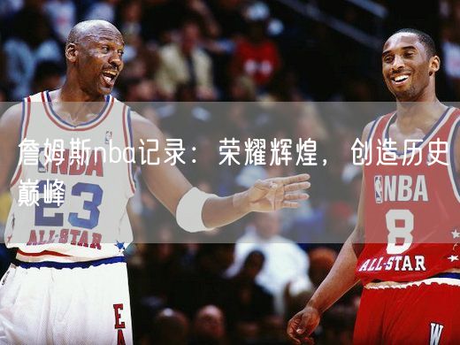 詹姆斯nba记录：荣耀辉煌，创造历史巅峰