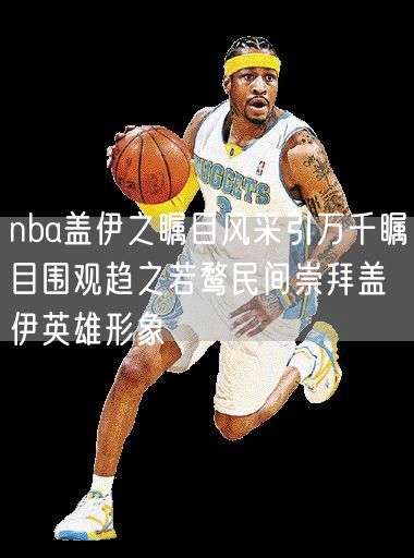 nba盖伊之瞩目风采引万千瞩目围观趋之若鹜民间崇拜盖伊英雄形象