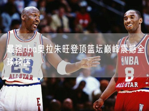 最强nba奥拉朱旺登顶篮坛巅峰震撼全球球迷