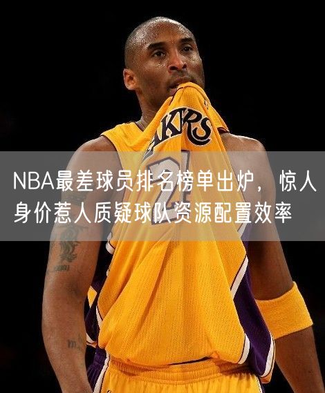 NBA最差球员排名榜单出炉，惊人身价惹人质疑球队资源配置效率