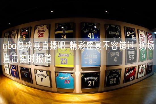 nba总决赛直播吧 精彩盛宴不容错过 现场直击实时报道