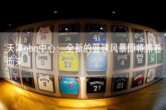 天津nba中心：全新的篮球风暴即将席卷而来